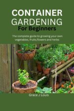 Container Gardening for Beginners: the Complete Guide to Growing Your Own Vegetables, Fruits, Flowers and Herbs