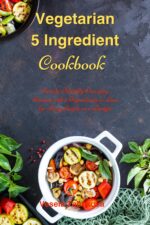 Vegetarian 5 Ingredient Cookbook: Simple Everyday Recipes With 5 Ingredients or Less for Busy People on a Budget: Fuss-free Breakfast, Lunch and Dinner Recipes You Can Make in Minutes!