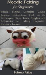 Needle Felting for Beginners: Needle Felting Complete Course Beginner Instructional Book on the Techniques, Tips, Tools, Supplies and Accessories for Felting Inspiration Awesome Projects