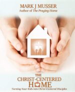 The Christ-centered Home: Turning Your Kids Into Christ-centered Disciples