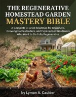 Regenerative Homestead Garden Mastery Bible: a Complete 3‑level Roadmap for Beginners, Growing Homesteaders, and Experienced Gardeners Who Want to Go Fully Regenerative.
