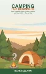 Camping for Beginners Made Easy: a Step-by-step Guide to Gear, Campsites, Setting Up Camp, Outdoor Cooking, and Staying Safe
