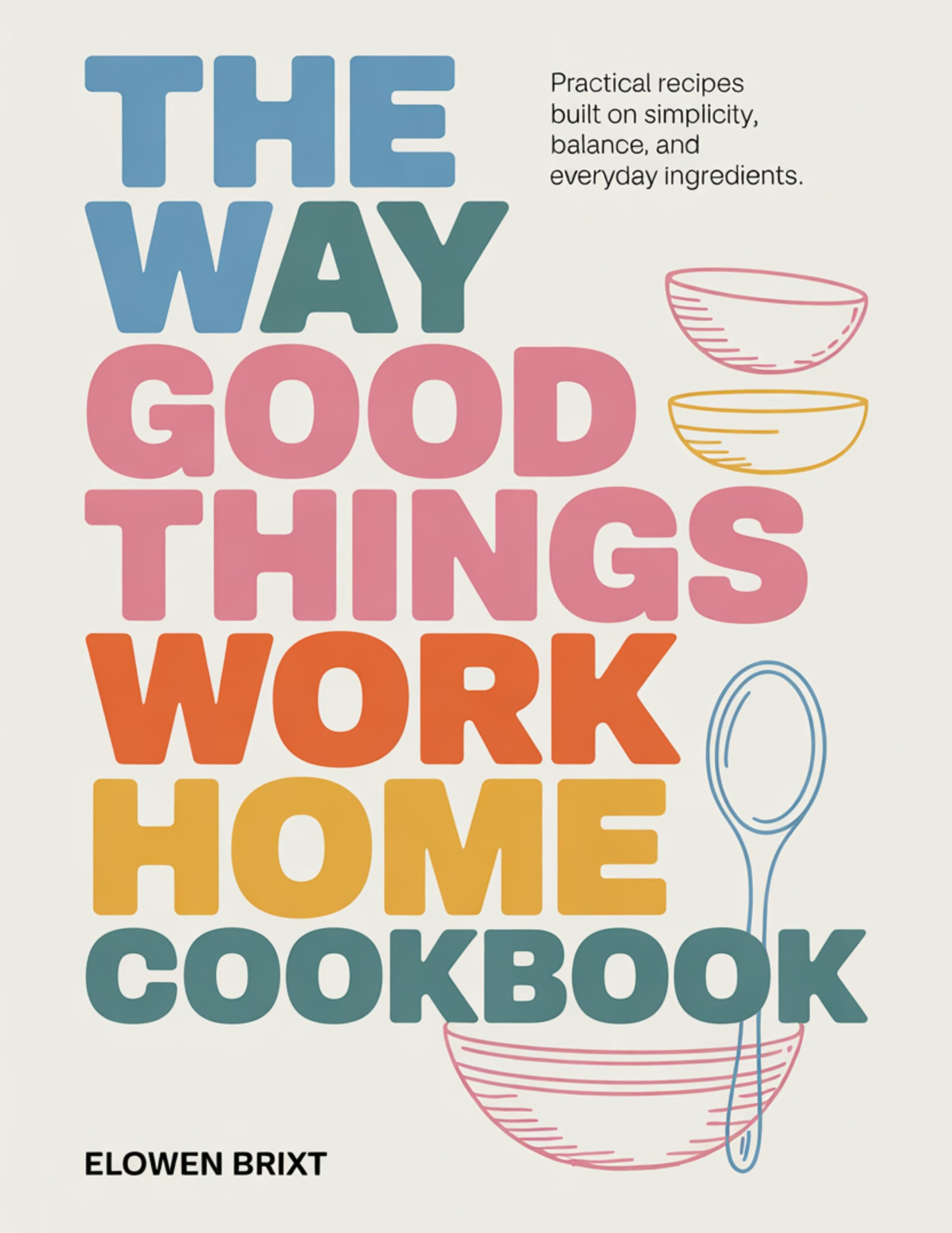 The Way Good Things Work Home Cookbook: Practical Recipes Built on Simplicity, Balance, and Everyday Ingredients