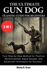 The Ultimate Gun Dog Training Guide for Beginners:: Your Step-by-step Method for Positive Reinforcement, Rapid Results, and Advanced Techniques for Success In