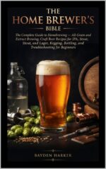 The Home Brewer's Bible the Complete Guide to Homebrewing — All-grain and Extract Brewing, Craft Beer Recipes for Ipa, Stout, and Lager, Kegging, Bottling, and Troubleshooting for Beginners