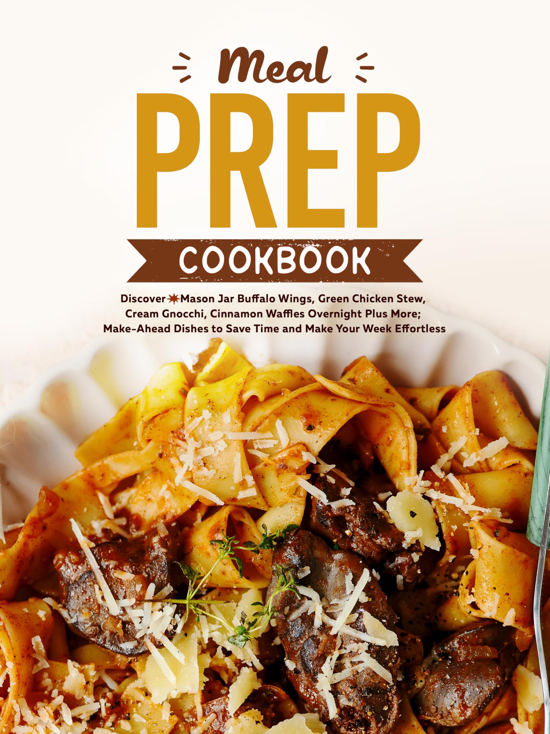 Meal Prep Cookbook: Discover Mason Jar Buffalo Wings, Green Chicken Stew, Cream Gnocchi, Cinnamon Waffles Overnight Plus More; Make-ahead Dishes to Save Time and Make Your Week Effortless