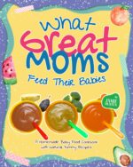 What Great Moms Feed Their Babies: a Homemade Baby Food Cookbook With Natural, Yummy Recipes