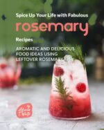 Spice Up Your Life With Fabulous Rosemary Recipes: Aromatic and Delicious Food Ideas Using Leftover Rosemary