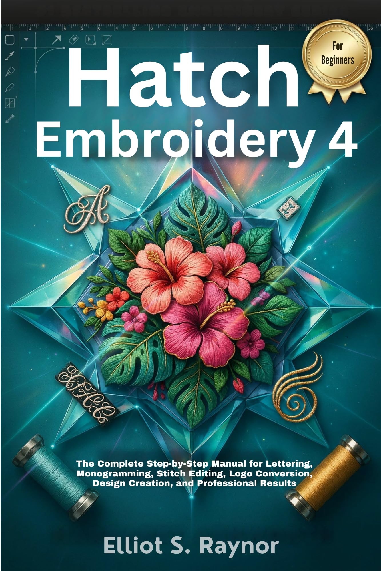 Hatch Embroidery 4 User Guide for Beginners: the Complete Step-by-step Manual for Lettering, Monogramming, Stitch Editing, Logo Conversion, Design Creation, and Professional Results