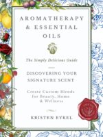 Aromatherapy & Essential Oils: the Simply Delicious Guide - Discovering Your Signature Scent: Create Custom Blends for Beauty, Home & Wellness: Over 100 Recipes & Rituals Transformation