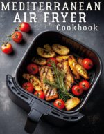 Mediterranean Air Fryer Cookbook: 100+ Easy and Healthy Recipes for Quick, Flavorful Meals Using Everyday Ingredients