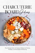 Charcuterie Board Ideas: the Ultimate Book of Creative Platters for Parties, Holidays, and Everyday Entertaining