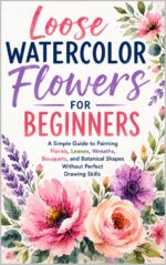 Loose Watercolor Flowers for Beginners: a Simple Guide to Painting Florals, Leaves, Wreaths, Bouquets, and Botanical Shapes Without Perfect Drawing Skills
