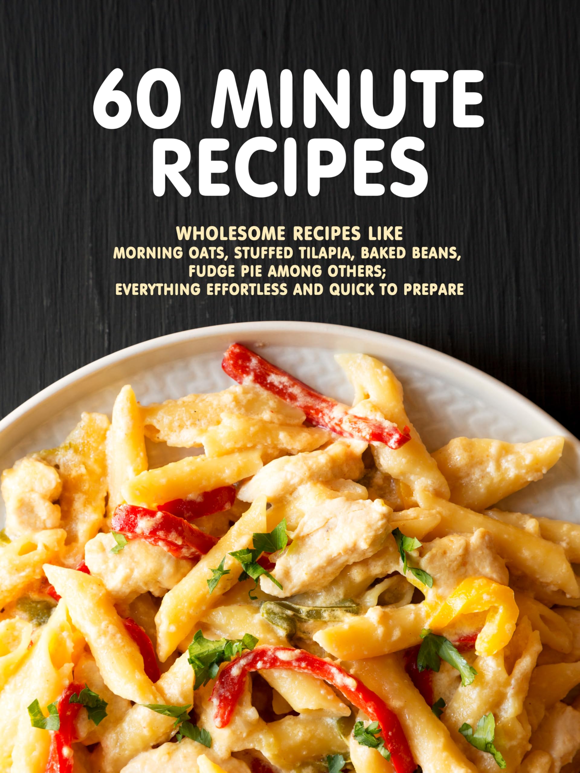 60 Minute Recipes: Wholesome Recipes Like Morning Oats, Stuffed Tilapia, Baked Beans, Fudge Pie Among Others; Everything Effortless and Quick to Prepare