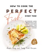 How to Cook the Perfect Fish Every Time!: Diverse and Imaginative Fish Dishes for the Adventurous Cook Easy and Tasty Fish