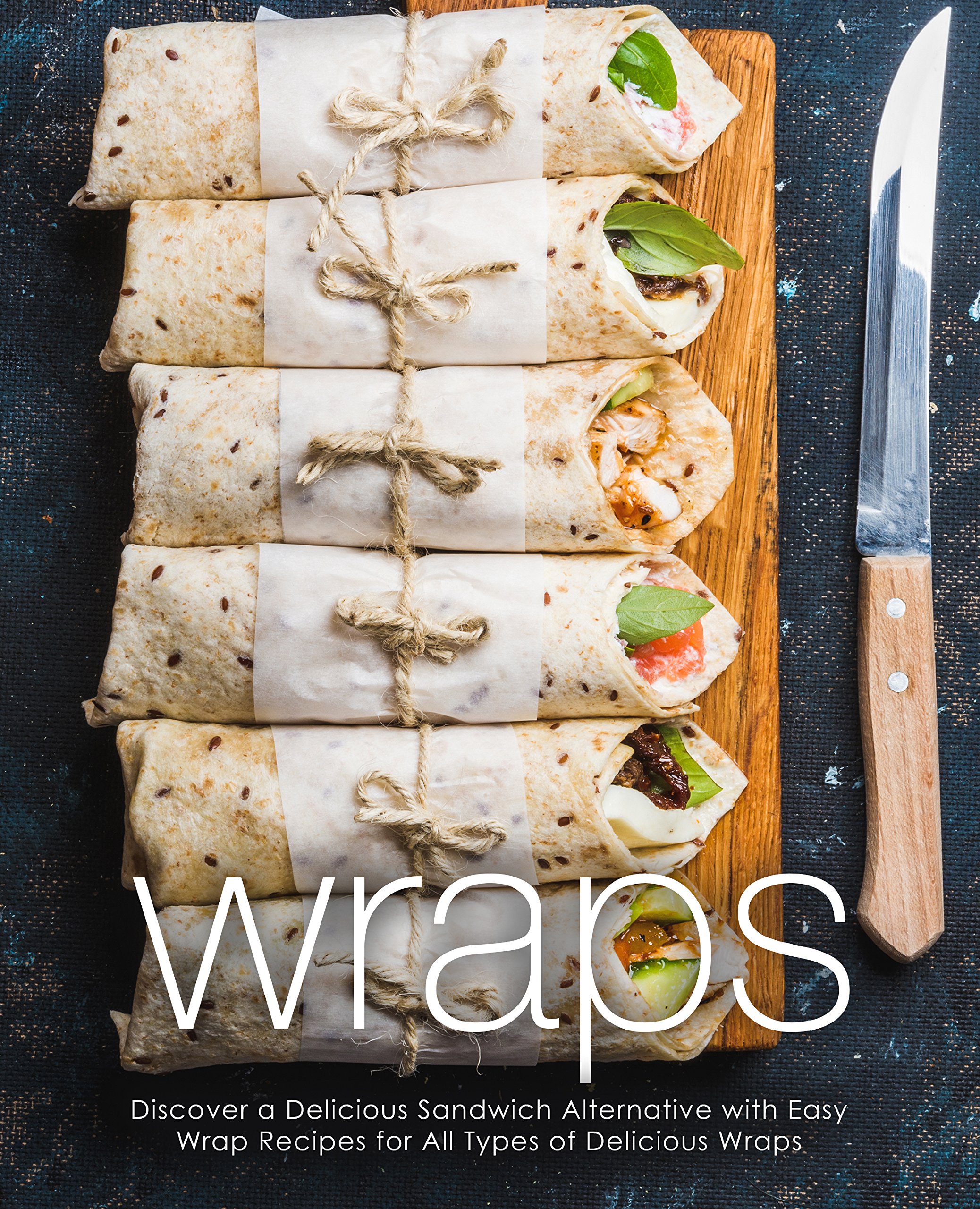 Wraps: Discover a Delicious Sandwich Alternative With Easy Wrap Recipes for All Types of Delicious Wraps