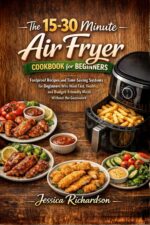 The 15-30 Minute Air Fryer Cookbook for Beginners: Foolproof Recipes and Time-saving Systems for Beginners Who Want Fast, Healthy, and Budget-friendly Meals Without the Guesswork