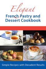 Elegant French Pastry and Dessert Cookbook: Simple Recipes With Decadent Results