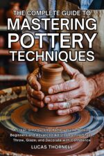 The Complete Guide to Mastering Pottery Techniques: a Clear, Step-by-step Pottery Guide Helping Beginners and Advanced Artists Learn to Shape, Throw, Glaze, and Decorate With Confidence
