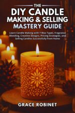 The Diy Candle Making & Selling Mastery Guide: Learn Candle Making With 7 Wax Types, Fragrance Blending, Creative Designs, Pricing Strategies, and Selling Candles Successfully From Home