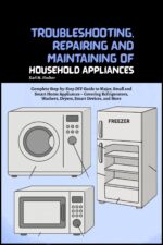 Troubleshooting, Repairing and Maintaining of Household Appliances: Complete Step-by-step Diy Guide to Major, Small and Smart Home Appliances – Covering Refrigerators, Washers, Dryers, Smart Devices