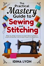 The Practical Mastery Guide to Sewing and Stitching: Step-by-step Lessons to Learn Sewing Basics, Essential Stitches, and Simple Projects for Beginners
