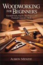 Woodworking for Beginners: Essential Tools, Step-by-step Projects, and Practical Carpentry Skills