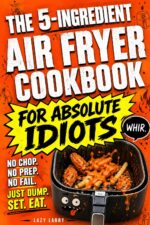 The 5-ingredient Air Fryer Cookbook for Absolute Idiots: No Chop. No Prep. No Fail. Just Dump, Set, Eat.