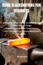 Home Blacksmithing for Beginners : a Step-by-step Guide to Setting Up a Safe Home Forge, Mastering Essential Techniques and Completing Simple Beginner Projects