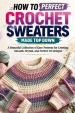 How to Perfect Crochet Sweaters Made Top Down: a Beautiful Collection of Easy Patterns for Creating Smooth, Stylish, and Perfect Fit Designs