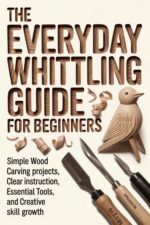The Everyday Whittling Guide for Beginners: Simple Wood Carving Projects, Clear Instruction, Essential Tools, and Creative Skill Growth