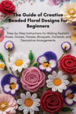 The Guide of Creative Beaded Floral Designs for Beginners: Step-by-step Instructions for Making Realistic Roses, Daisies, Pansies, Bouquets, Garlands, and Decorative Arrangements