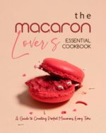 The Macaron Lover's Essential Cookbook: a Guide to Creating Perfect Macarons Every Time